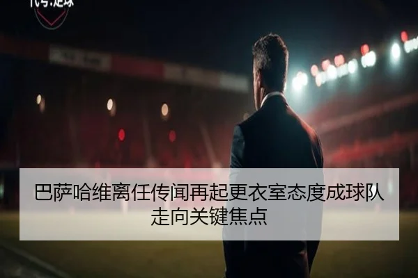 巴萨哈维离任传闻再起更衣室态度成球队走向关键焦点