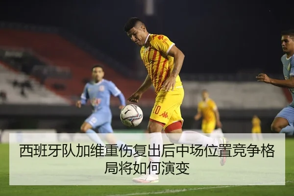 西班牙队加维重伤复出后中场位置竞争格局将如何演变